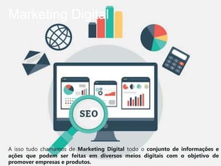 Marketing Digital
A isso tudo chamamos de Marketing Digital todo o conjunto de informações e
ações que podem ser feitas em diversos meios digitais com o objetivo de
promover empresas e produtos.
 
