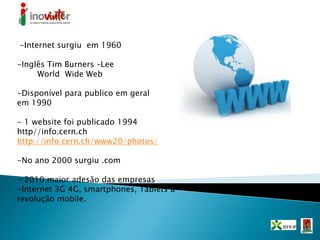 -Internet surgiu em 1960
-Inglês Tim Burners –Lee
World Wide Web
-Disponível para publico em geral
em 1990
- 1 website foi publicado 1994
http//info.cern.ch
http://info.cern.ch/www20/photos/
-No ano 2000 surgiu .com
- 2010 maior adesão das empresas
-Internet 3G 4G, smartphones, Tablets a
revolução mobile.
 