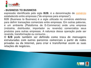 - BUSINESS TO BUSINESS
expressão identificada pela sigla B2B, é a denominação de comércio
estabelecido entre empresas ("de empresa para empresa").
B2B (Business to Business) é a sigla utilizada no comércio eletrônico
para definir transações comerciais entre empresas. Em outras palavras,
é um ambiente (Plataforma de E-Commerce) onde uma empresa
(indústria, distribuidor, importador ou revenda) comercializa seus
produtos para outras empresas. A natureza dessa operação pode ser
revenda, transformação ou consumo. .
O B2B pode também ser definido como troca de mensagens
estruturadas com outros parceiros comerciais a partir de redes
privadas ou da Internet, para criar e transformar assim as suas
relações de negócios.
 