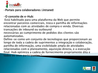 -Portais para colaboradores (intranet)
-O conceito de e-Hub:
Está habilitado para uma plataforma da Web que permite
encontrar parceiros comerciais, troca e partilha de informações
relacionadas com as atividades de compra e venda. Diversas
transações de inbound ou outbound
necessárias ao cumprimento de pedidos dos clientes são
automatizadas.
Define-se como um conjunto de tecnologias que proporcionam ao
longo de toda a cadeia de suprimentos a integração e colaboração,
partilha de informação, uma visibilidade ampla de atividades
relacionadas com o planeamento, aquisição directa, e a execução
final. Hub optimiza a cadeia de fornecimento propriamente dita e
todos os seus participantes ".
 