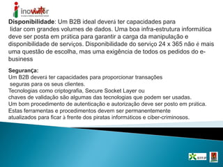 Disponibilidade: Um B2B ideal deverá ter capacidades para
lidar com grandes volumes de dados. Uma boa infra-estrutura informática
deve ser posta em prática para garantir a carga da manipulação e
disponibilidade de serviços. Disponibilidade do serviço 24 x 365 não é mais
uma questão de escolha, mas uma exigência de todos os pedidos do e-
business
.
SeguranÇa:
Um B2B deverá ter capacidades para proporcionar transações
seguras para os seus clientes.
Tecnologias como criptografia, Secure Socket Layer ou
chaves de validação são algumas das tecnologias que podem ser usadas.
Um bom procedimento de autenticação e autorização deve ser posto em prática.
Estas ferramentas e procedimentos devem ser permanentemente
atualizados para ficar à frente dos piratas informáticos e ciber-criminosos.
 