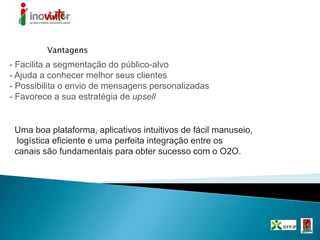 - Facilita a segmentação do público-alvo
- Ajuda a conhecer melhor seus clientes
- Possibilita o envio de mensagens personalizadas
- Favorece a sua estratégia de upsell
Vantagens
Uma boa plataforma, aplicativos intuitivos de fácil manuseio,
logística eficiente e uma perfeita integração entre os
canais são fundamentais para obter sucesso com o O2O.
 