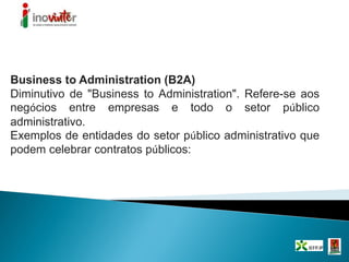 Business to Administration (B2A)
Diminutivo de "Business to Administration". Refere-se aos
negócios entre empresas e todo o setor público
administrativo.
Exemplos de entidades do setor público administrativo que
podem celebrar contratos públicos:
 