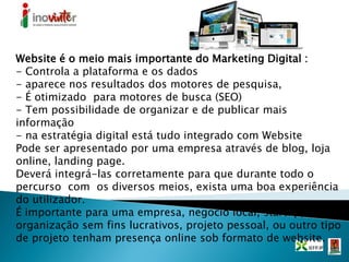 Website é o meio mais importante do Marketing Digital :
- Controla a plataforma e os dados
- aparece nos resultados dos motores de pesquisa,
- É otimizado para motores de busca (SEO)
- Tem possibilidade de organizar e de publicar mais
informação
- na estratégia digital está tudo integrado com Website
Pode ser apresentado por uma empresa através de blog, loja
online, landing page.
Deverá integrá-las corretamente para que durante todo o
percurso com os diversos meios, exista uma boa experiência
do utilizador.
É importante para uma empresa, negocio local, startup,
organização sem fins lucrativos, projeto pessoal, ou outro tipo
de projeto tenham presença online sob formato de website.
 