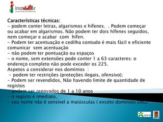 Características técnicas:
- podem conter letras, algarismos e hífenes. . Podem começar
ou acabar em algarismos. Não podem ter dois hífenes seguidos,
nem começar e acabar com hífen.
- Podem ter acentuação e cedilha contudo é mais fácil e eficiente
comunicar sem acentuação
- não podem ter pontuação ou espaços
- o nome, sem extensões pode conter 1 a 63 caracteres: o
endereço completo não pode exceder os 225.
Aspetos a considerar nos domínios :
- podem ter restrições (proteções ilegais, ofensivo);
- Podem ser revendidos, Não havendo limite de quantidade de
registos
- podem ser renovados de 1 a 10 anos
- o registo é imediato,
- seu nome não é sensível a maiúsculas ( exceto domínios URL).
 