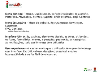 Menu principal – Home, Quem somos, Serviços/Produtos, loja online,
Portofolio, Atividades, clientes, suporte, onde estamos, Blog, Contatos
Menu Secundário – Mapa do website, Recrutamentos,Newsletter,
Sugestões,
FAQ, Contatos.
Adobe Experience Desing
Interface (UI)- ecrãs, paginas, elementos visuais, as cores, os botões,
os ícons, formulários, menus, a pesquisa, paginação, as categorias,
as notificações, tudo que interage com utilizador
User experience – é a experiencia que o utilizador tem quando interage
com interface. Ex: Útil, valioso, desejável, acessível, credível,
boa usabilidade e se for fácil de encontrar.
 