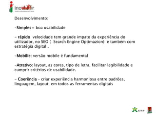 Desenvolvimento:
-Simples= boa usabilidade
- rápido velocidade tem grande impato da experiência do
utilizador, no SEO ( Search Engine Optimazion) e também com
estratégia digital .
-Mobilie: versão mobile é fundamental
-Atrativo: layout, as cores, tipo de letra, facilitar legibilidade e
cumprir critérios de usabilidade.
- Coerência – criar experiência harmoniosa entre padrões,
linguagem, layout, em todos as ferramentas digitais
 
