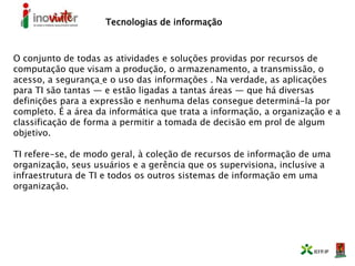Tecnologias de informação
O conjunto de todas as atividades e soluções providas por recursos de
computação que visam a produção, o armazenamento, a transmissão, o
acesso, a segurança e o uso das informações . Na verdade, as aplicações
para TI são tantas — e estão ligadas a tantas áreas — que há diversas
definições para a expressão e nenhuma delas consegue determiná-la por
completo. É a área da informática que trata a informação, a organização e a
classificação de forma a permitir a tomada de decisão em prol de algum
objetivo.
TI refere-se, de modo geral, à coleção de recursos de informação de uma
organização, seus usuários e a gerência que os supervisiona, inclusive a
infraestrutura de TI e todos os outros sistemas de informação em uma
organização.
 