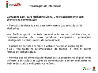 Tecnologias de informação
Vantagens daTI para Marketing Digital , no relacionamento com
cliente e na comunicação
- Tomadas de decisão e no desenvolvimento das estratégias de
Marketing
-vai facilitar gestão de toda comunicação ao seu publico alvo, no
desenvolvimento de novo produto, campanhas, promoções
interligando os vários meios de comunicação.
- o ponto de partida é sempre o website na comunicação digital
e as TI vão ajudar na automatização do próprio e com os outras
formas de comunicação.
- Permite que na comunicação digital exista ecossistema digital, onde
definem a estratégia as ações de comunicação a serem realizadas na
web, redes sociais e dispositivos móveis.
 