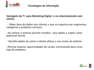 Tecnologias de informação
Vantagens da TI para Marketing Digital e no relacionamento com
cliente.
- Obter base de dados nos clientes e que os organiza por segmentos,
categorias e produtos/serviços.
-Ao utilizar o website permite recolher seus dados e captar como
potencial cliente.
- Recolhe dados de como o cliente efetua a sua visitas do website
-Permite analisar oportunidades de venda, estimulando para certo
tipo de produtos .
 