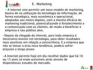 E – Marketing
- A internet veio permitir um novo modelo de marketing,
baseia do na utilização da tecnologia da informação, de
forma estratégica, mais econômica e operacional,
adaptadas aos meios digitais, com a mesma eficácia do
marketing tradicional, potencializando o fortalecimento e
a comunicação com os clientes, de modo a beneficiar a
empresa e seu público alvo.
-Depois da chegada da internet, para toda empresa é
necessário investir em tecnologia, para obter resultados
mais positivos em relação a concorrência. E a empresa que
não se inovar a essa nova tendência, poderá sofrer
prejuízo a longo prazo.
-A Internet permite hoje em dia recolher dados que há 10
ou 15 anos só eram acessíveis atrás através de
dispendiosos estudos de mercado.
 
