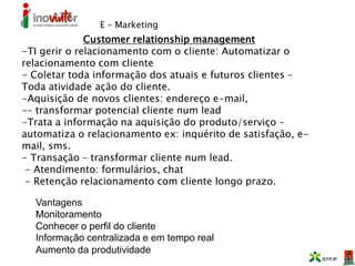E – Marketing
Customer relationship management
-TI gerir o relacionamento com o cliente: Automatizar o
relacionamento com cliente
- Coletar toda informação dos atuais e futuros clientes –
Toda atividade ação do cliente.
-Aquisição de novos clientes: endereço e-mail,
-– transformar potencial cliente num lead
-Trata a informação na aquisição do produto/serviço –
automatiza o relacionamento ex: inquérito de satisfação, e-
mail, sms.
- Transação – transformar cliente num lead.
- Atendimento: formulários, chat
- Retenção relacionamento com cliente longo prazo.
Vantagens
Monitoramento
Conhecer o perfil do cliente
Informação centralizada e em tempo real
Aumento da produtividade
 