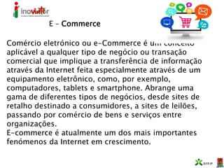 E – Commerce
Comércio eletrónico ou e-Commerce é um conceito
aplicável a qualquer tipo de negócio ou transação
comercial que implique a transferência de informação
através da Internet feita especialmente através de um
equipamento eletrônico, como, por exemplo,
computadores, tablets e smartphone. Abrange uma
gama de diferentes tipos de negócios, desde sites de
retalho destinado a consumidores, a sites de leilões,
passando por comércio de bens e serviços entre
organizações.
E-commerce é atualmente um dos mais importantes
fenómenos da Internet em crescimento.
 