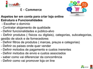 E – Commerce
Aspetos ter em conta para criar loja online
Estrutura e Funcionalidades
- Escolher o domínio
- Contratar alojamento de qualidade
- Definir funcionalidades e público-alvo
- Definir produtos ( físicos ou digitais), categorias, subcategorias,
gestão de stock e de fornecedores
- Definir filtros de produtos ( marcas, preços e categorias)
- Definir os países onde quer vender
- Definir métodos de pagamento e custos inerentes
- Definir métodos de envio e custos associados
- saber como vai diferenciar da concorrência
- Definir como vai promover loja on line
 