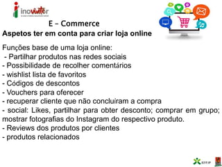 E – Commerce
Aspetos ter em conta para criar loja online
Funções base de uma loja online:
- Partilhar produtos nas redes sociais
- Possibilidade de recolher comentários
- wishlist lista de favoritos
- Códigos de descontos
- Vouchers para oferecer
- recuperar cliente que não concluíram a compra
- social: Likes, partilhar para obter desconto; comprar em grupo;
mostrar fotografias do Instagram do respectivo produto.
- Reviews dos produtos por clientes
- produtos relacionados
 