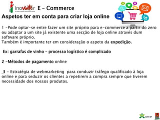 E – Commerce
Aspetos ter em conta para criar loja online
1 -Pode optar-se entre fazer um site próprio para e-commerce a partir do zero
ou adaptar a um site já existente uma secção de loja online através dum
software próprio.
Também é importante ter em consideração o aspeto da expedição.
Ex: garrafas de vinho – processo logístico é complicado
2 -Métodos de pagamento online
3 - Estratégia de webmarketing para conduzir tráfego qualificado à loja
online e para seduzir os clientes a repetirem a compra sempre que tiverem
necessidade dos nossos produtos.
 