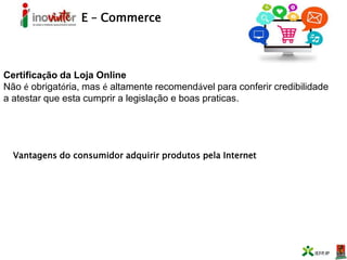 E – Commerce
Certificação da Loja Online
Não é obrigatória, mas é altamente recomendável para conferir credibilidade
a atestar que esta cumprir a legislação e boas praticas.
Vantagens do consumidor adquirir produtos pela Internet
 