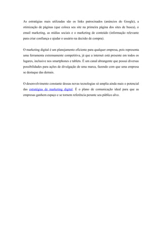 As estratégias mais utilizadas são os links patrocinados (anúncios do Google), a
otimização de páginas (que coloca seu site na primeira página dos sites de busca), o
email marketing, as mídias sociais e o marketing de conteúdo (informação relevante
para criar confiança e ajudar o usuário na decisão de compra).
O marketing digital é um planejamento eficiente para qualquer empresa, pois representa
uma ferramenta extremamente competitiva, já que a internet está presente em todos os
lugares, inclusive nos smartphones e tablets. É um canal abrangente que possui diversas
possibilidades para ações de divulgação de uma marca, fazendo com que uma empresa
se destaque das demais.
O desenvolvimento constante dessas novas tecnologias só amplia ainda mais o potencial
das estratégias de marketing digital. É o plano de comunicação ideal para que as
empresas ganhem espaço e se tornem referência perante seu público alvo.
 