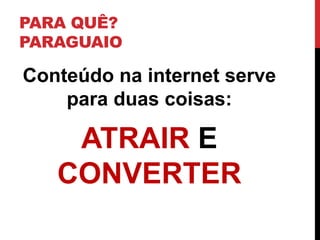 PARA QUÊ? PARAGUAIO 
Conteúdo na internet serve para duas coisas: 
ATRAIR E CONVERTER  