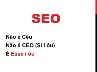 SEO 
Não é Céu 
Não é CEO (Si i ôu) 
É Esse i ôu  