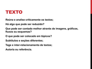TEXTO 
•Reúna e analise criticamente os textos; 
•Há algo que pode ser reduzido? 
•Que pode ser contado melhor através de imagens, gráficos, fluxos ou esquemas? 
•O que pode ser colocado em tópicos? 
•Subtítulos e seções diferentes; 
•Tags e inter-relacionamento de textos; 
•Autoria ou referência.  