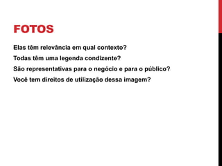 FOTOS 
•Elas têm relevância em qual contexto? 
•Todas têm uma legenda condizente? 
•São representativas para o negócio e para o público? 
•Você tem direitos de utilização dessa imagem?  