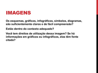 IMAGENS 
•Os esquemas, gráficos, infográficos, símbolos, diagramas, são suficientemente claros e de fácil compreensão? 
•Estão dentro do contexto adequado? 
•Você tem direitos de utilização dessa imagem? Se há informações em gráficos ou infográficos, elas têm fonte citada?  