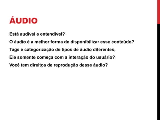 ÁUDIO 
•Está audível e entendível? 
•O áudio é a melhor forma de disponibilizar esse conteúdo? 
•Tags e categorização de tipos de áudio diferentes; 
•Ele somente começa com a interação do usuário? 
•Você tem direitos de reprodução desse áudio?  