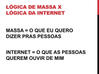 LÓGICA DE MASSA X LÓGICA DA INTERNET 
MASSA = O QUE EU QUERO DIZER PRAS PESSOAS 
INTERNET = O QUE AS PESSOAS QUEREM OUVIR DE MIM  