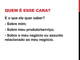 QUEM É ESSE CARA? 
E o que ele quer saber? 
- Sobre mim; 
- Sobre meu produto/serviço; 
- Sobre o meu negócio ou assunto relacionado ao meu negócio.  