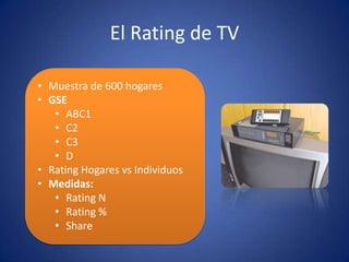 El Rating de TV
• Muestra de 600 hogares
• GSE
• ABC1
• C2
• C3
• D
• Rating Hogares vs Individuos
• Medidas:
• Rating N
• Rating %
• Share
 