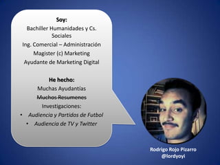 Soy:
Bachiller Humanidades y Cs.
Sociales
Ing. Comercial – Administración
Magister (c) Marketing
Ayudante de Marketing Digital
He hecho:
Muchas Ayudantías
Muchos Resumenes
Investigaciones:
• Audiencia y Partidos de Futbol
• Audiencia de TV y Twitter
Rodrigo Rojo Pizarro
@lordyoyi
 