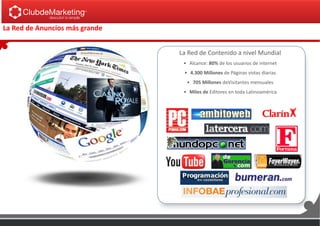 La Red de Contenido a nivel Mundial
• Alcance: 80% de los usuarios de internet
• 4.300 Millones de Páginas vistas diarias
• 705 Millones deVisitantes mensuales
• Miles de Editores en toda Latinoamérica
La Red de Anuncios más grande
 