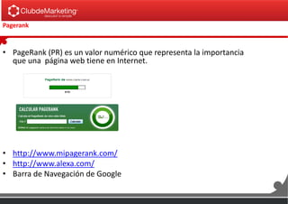 Pagerank
• PageRank (PR) es un valor numérico que representa la importancia
que una página web tiene en Internet.
• http://www.mipagerank.com/
• http://www.alexa.com/
• Barra de Navegación de Google
 