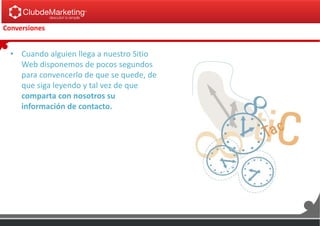 Conversiones
• Cuando alguien llega a nuestro Sitio
Web disponemos de pocos segundos
para convencerlo de que se quede, de
que siga leyendo y tal vez de que
comparta con nosotros su
información de contacto.
 