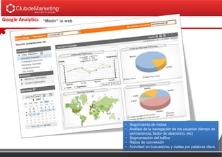 Google Analytics “Medir” la web
• Seguimiento de visitas
• Análisis de la navegación de los usuarios (tiempo de
permanencia, factor de abandono, etc)
• Segmentación del tráfico
• Ratios de conversión
• Actividad en buscadores y visitas por palabras clave.
 