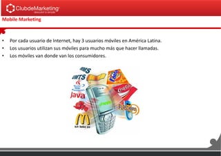Mobile Marketing
• Por cada usuario de Internet, hay 3 usuarios móviles en América Latina.
• Los usuarios utilizan sus móviles para mucho más que hacer llamadas.
• Los móviles van donde van los consumidores.
 