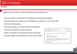 Linkedin
• Algunas de las ventajas que ofrece Linkedin para las empresas son:
- Permite acceder a información más detallada de potenciales empleados.
- Permite conocer otros datos de un candidato que no salen en su currículum vitae.
- Promueve el networking.
- Permite contactar con nuevos clientes y proveedores.
- Potencia el branding de nuestra empresa.
- Ayuda a la gestión de la reputación online corporativa.
- Permite integrar funcionalidades de otras redes sociales.
 