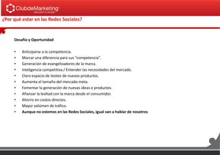 ¿Por qué estar en las Redes Sociales?
Desafio y Oportunidad
• Anticiparse a la competencia.
• Marcar una diferencia para sus “competencia”.
• Generación de evangelizadores de la marca.
• Inteligencia competitiva / Entender las necesidades del mercado.
• Claro espacio de testeo de nuevos productos.
• Aumenta el tamaño del mercado meta.
• Fomentar la generación de nuevas ideas o productos.
• Afianzar la lealtad con la marca desde el consumidor.
• Ahorro en costos directos.
• Mayor volúmen de tráfico.
• Aunque no estemos en las Redes Sociales, igual van a hablar de nosotros
 