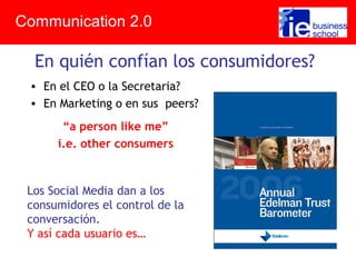 • En el CEO o la Secretaria?
• En Marketing o en sus peers?
“a person like me”
i.e. other consumers
Communication 2.0
En quién confían los consumidores?
Los Social Media dan a los
consumidores el control de la
conversación.
Y así cada usuario es…
 