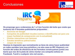 Conclusiones
Os propongo que e ordenemos de 1 a 5 (en función del éxito que creáis que
tuvieron) los 5 formatos publicitarios propuestos :
• Anuncios de Google
• Campañas de publicidad visuales (vamos a identificarlas así para una
mayor facilidad de comparación con la actualidad)
• Charlas interactivas con famosos
• Canales temáticos patrocinados
• Juegos de marca
Veamos la impresión que normalmente se tiene de cómo hacer publicidad
en redes sociales (una muy primitiva y no otra cosa es IRC Hispano) y en
función del orden de eficiencia de los formatos construyamos juntos una
teoría que nos dé la pista de cómo montar una campaña exitosa en
Facebook, Tuenti o cualquier otra red social...
 