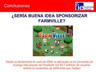 Conclusiones
¿SERÍA BUENA IDEA SPONSORIZAR
FARMVILLE?
Desde su lanzamiento en junio de 2009, la aplicación se ha convertido en
el juego más popular de Facebook con 63.7 millones de usuarios
activos en noviembre de 2009 (más que Twitter)
 