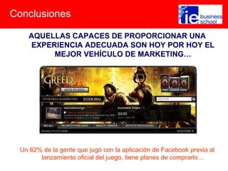 Conclusiones
AQUELLAS CAPACES DE PROPORCIONAR UNA
EXPERIENCIA ADECUADA SON HOY POR HOY EL
MEJOR VEHÍCULO DE MARKETING…
Un 62% de la gente que jugó con la aplicación de Facebook previa al
lanzamiento oficial del juego, tiene planes de comprarlo…
 