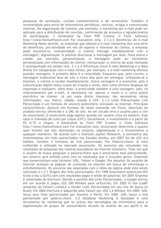 pesquisas de satisfação, cartões comemorativos e de aniversário. Também é
recomendado para envio de informativos periódicos, notícias, artigos e comunicados
internos. Na organização de eventos, por exemplo, o marketing por e-mail pode ser
aplicado para a distribuição de convites, confirmação de presença e agradecimento
de participação. 3 Generated by Foxit PDF Creator © Foxit Software
http://www.foxitsoftware.com For evaluation only. 2.1.2.3 Benefícios do E-mail
Marketing Nesse sentido, as empresas que adotam o e-mail marketing têm uma série
de benefícios: pró-atividade em vez de esperar o interesse do cliente, a empresa
pode encontrá-lo; interatividade -o cliente interage imediatamente com a
mensagem; segmentação -é possível direcionar a mensagem por sexo, faixa etária e
cidade, por exemplo; personalização -a mensagem pode ser facilmente
personalizada com informações do cliente; mensuração -o retorno da ação realizada
é acompanhado em tempo real. 2.1.2.4 Diferenças entre E-mail Marketing e a Mala
Direta Em comparação com a mala direta, por exemplo, o e-mail marketing oferece
grandes vantagens. A primeira delas é a velocidade. Enquanto que, pelo correio, a
mensagem tradicional leva de três a cinco dias para ser entregue, utilizando-se a
Internet, o cliente a recebe imediatamente. Outra vantagem é a economia, pois a
comunicação digital reduz custos de criação e envio, bem como elimina despesas de
impressão e manuseio. Além disso, a praticidade também é uma vantagem, pois, no
relacionamento por e-mail, é necessário ter apenas o nome e a caixa postal
eletrônica do cliente. Já por mala direta impressa, são necessárias várias
informações: rua, bairro, cidade, estado e CEP. 2.1.3 Links Patrocinados Link
Patrocinado é um formato de anúncio publicitário veiculado na internet. Principais
características: Anúncio em formato de texto contendo um título, descrição do
produto/serviço oferecido e a URL do site. Ao ser clicado leva o usuário para o site
do anunciante; O anunciante paga apenas quando um usuário clica no anúncio. Esse
valor é chamado de custo por clique (CPC); Geralmente, o investimento é a partir de
R$ 0,15 o clique; 4 Generated by Foxit PDF Creator © Foxit Software
http://www.foxitsoftware.com For evaluation only. Anunciante determina o quanto
quer investir por dia; Alterações no anúncio, segmentação e o investimento a
qualquer momento. De acordo com o instituto Jupiter Research, a estimativa dos
investimentos em links patrocinados nos Estados Unidos, em 2007 foi de US$ 4,4
bilhões. Existem 3 formatos de link patrocinado: Por Palavra-chave: O mais
conhecido e utilizado no mercado anunciante. Os anúncios são veiculados nos
resultados de pesquisas dos maiores buscadores da internet brasileira. Toda vez que
o usuário da busca pesquisar a palavra-chave que o anunciante está patrocinando,
seu anúncio será exibido junto com os resultados que o buscador gerou. Empresas
que comercializam este formato: UOL, Yahoo! e Google. Por Assunto: Os usuários de
internet acessam as páginas de conteúdo na internet em busca de informação e
entretenimento. Os anúncios são associados com o tema da página onde está sendo
veiculado 2.1.3.1 Origem dos links patrocinados -Em 1998 Empresário americano Bill
Gross criou a GoTo.com com resultados pagos e leilão de palavras; Em 2001 Empresa
é rebatizada de Overture; Devido a patente dos Links Patrocinados, o Google entrou
em um acordo e pagou US$ 300 Milhões para utilizá-los; Em 2002 O site Cadê?
(empresa do Yahoo!) começa a vender Links Patrocinados em seu site de busca no
Brasil; Em 2004 Overture é adquirida pelo Yahoo! por US$ 1,6 Bilhões; Em 2005 -UOL
lança seus links patrocinados por Assunto e Perfil; Em 2006 -UOL lança o link
patrocinado por palavra-chave. 2.2 Database Marketing A Database é uma
ferramenta do marketing que se utiliza das tecnologias da informática para a
segmentação de grupos de consumidores através da análise do seu perfil e do
 