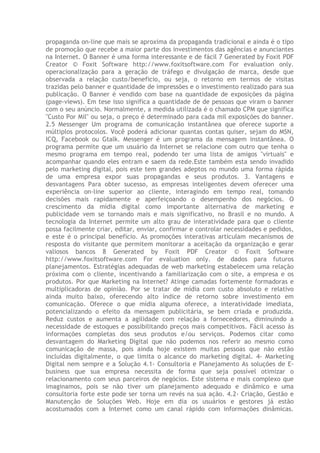 propaganda on-line que mais se aproxima da propaganda tradicional e ainda é o tipo
de promoção que recebe a maior parte dos investimentos das agências e anunciantes
na Internet. O Banner é uma forma interessante e de fácil 7 Generated by Foxit PDF
Creator © Foxit Software http://www.foxitsoftware.com For evaluation only.
operacionalização para a geração de tráfego e divulgação de marca, desde que
observada a relação custo/beneficio, ou seja, o retorno em termos de visitas
trazidas pelo banner e quantidade de impressões e o investimento realizado para sua
publicação. O Banner é vendido com base na quantidade de exposições da página
(page-views). Em tese isso significa a quantidade de de pessoas que viram o banner
com o seu anúncio. Normalmente, a medida utilizada é o chamado CPM que significa
"Custo Por Mil" ou seja, o preço é determinado para cada mil exposições do banner.
2.5 Messenger Um programa de comunicação instantânea que oferece suporte a
múltiplos protocolos. Você poderá adicionar quantas contas quiser, sejam do MSN,
ICQ, Facebook ou Gtalk. Messenger é um programa da mensagem instantânea. O
programa permite que um usuário da Internet se relacione com outro que tenha o
mesmo programa em tempo real, podendo ter uma lista de amigos "virtuais" e
acompanhar quando eles entram e saem da rede.Este também esta sendo invadido
pelo marketing digital, pois este tem grandes adeptos no mundo uma forma rápida
de uma empresa expor suas propagandas e seus produtos. 3. Vantagens e
desvantagens Para obter sucesso, as empresas inteligentes devem oferecer uma
experiência on-line superior ao cliente, interagindo em tempo real, tomando
decisões mais rapidamente e aperfeiçoando o desempenho dos negócios. O
crescimento da mídia digital como importante alternativa de marketing e
publicidade vem se tornando mais e mais significativo, no Brasil e no mundo. A
tecnologia da Internet permite um alto grau de interatividade para que o cliente
possa facilmente criar, editar, enviar, confirmar e controlar necessidades e pedidos,
e este é o principal benefício. As promoções interativas articulam mecanismos de
resposta do visitante que permitem monitorar a aceitação da organização e gerar
valiosos bancos 8 Generated by Foxit PDF Creator © Foxit Software
http://www.foxitsoftware.com For evaluation only. de dados para futuros
planejamentos. Estratégias adequadas de web marketing estabelecem uma relação
próxima com o cliente, incentivando a familiarização com o site, a empresa e os
produtos. Por que Marketing na Internet? Atinge camadas fortemente formadoras e
multiplicadoras de opinião. Por se tratar de mídia com custo absoluto e relativo
ainda muito baixo, oferecendo alto índice de retorno sobre investimento em
comunicação. Oferece o que mídia alguma oferece, a interatividade imediata,
potencializando o efeito da mensagem publicitária, se bem criada e produzida.
Reduz custos e aumenta a agilidade com relação a fornecedores, diminuindo a
necessidade de estoques e possibilitando preços mais competitivos. Fácil acesso às
informações completas dos seus produtos e/ou serviços. Podemos citar como
desvantagem do Marketing Digital que não podemos nos referir ao mesmo como
comunicação de massa, pois ainda hoje existem muitas pessoas que não estão
incluídas digitalmente, o que limita o alcance do marketing digital. 4- Marketing
Digital nem sempre e a Solução 4.1- Consultoria e Planejamento As soluções de E-
business que sua empresa necessita de forma que seja possível otimizar o
relacionamento com seus parceiros de negócios. Este sistema e mais complexo que
imaginamos, pois se não tiver um planejamento adequado e dinâmico e uma
consultoria forte este pode ser torna um revés na sua ação. 4.2- Criação, Gestão e
Manutenção de Soluções Web. Hoje em dia os usuários e gestores já estão
acostumados com a Internet como um canal rápido com informações dinâmicas.
 