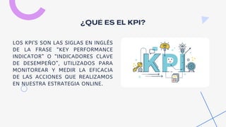 ¿QUÉ ES EL KPI?
LOS KPI’S SON LAS SIGLAS EN INGLÉS
DE LA FRASE “KEY PERFORMANCE
INDICATOR” O “INDICADORES CLAVE
DE DESEMPEÑO”, UTILIZADOS PARA
MONITOREAR Y MEDIR LA EFICACIA
DE LAS ACCIONES QUE REALIZAMOS
EN NUESTRA ESTRATEGIA ONLINE.
 