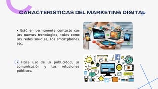CARACTERÍSTICAS DEL MARKETING DIGITAL
• Está en permanente contacto con
las nuevas tecnologías, tales como
las redes sociales, los smartphones,
etc.
• Hace uso de la publicidad, la
comunicación y las relaciones
públicas.
 