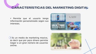 CARACTERÍSTICAS DEL MARKETING DIGITAL
• Permite que el usuario tenga
información personalizada según sus
intereses.
• Es un medio de marketing masivo,
es decir que por poco dinero permite
llegar a un gran número de usuarios
online.
 