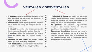 VENTAJAS Y DESVENTAJAS
Es universal: tiene la posibilidad de llegar a una
gran cantidad de personas sin importar la
región, el país o la ciudad.
Disponibilidad: al ser digital puede ser percibido
las 24 horas del día y en cualquier día de la
semana.
Es interactivo: permite estar en contacto con los
clientes, conocer lo que les gusta y disgusta.
Es medible: brinda la posibilidad de obtener
datos en tiempo real de manera rápida y
exacta.
Demanda un bajo costo: se invierte menos
dinero que en el marketing tradicional.
Fácil distribución: el uso de los medios digitales
es sencillo y se difunde con mayor rapidez.
Posibilidad de fraude: no todas las personas
confían en la publicidad digital. Algunas tienen
miedo de registrar sus datos personales en la
web y por eso no realizan compras online.
No perdura: los usuarios regularmente
recuerdan por menos tiempo un anuncio
publicitario visualizado en las redes.
Dependencia tecnológica: depende de manera
excesiva de los servicios de red y el uso de
recursos digitales, tanto para la producción de
los contenidos como para la transmisión de los
mensajes hacia la audiencia.
 