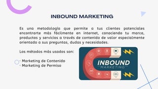Es una metodología que permite a tus clientes potenciales
encontrarte más fácilmente en internet, conociendo tu marca,
productos y servicios a través de contenido de valor especialmente
orientado a sus preguntas, dudas y necesidades.
Los métodos más usados son:
· Marketing de Contenido
· Marketing de Permiso
INBOUND MARKETING
 